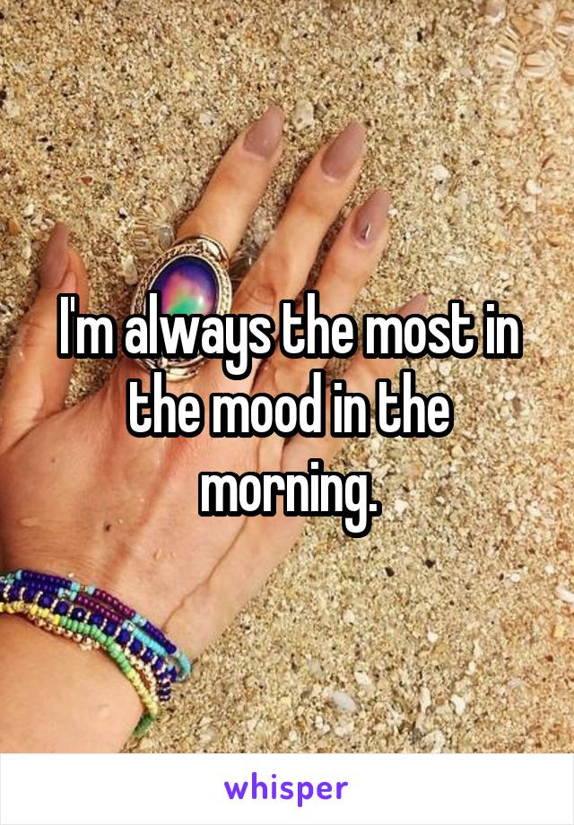 I'm always the most in the mood in the morning.