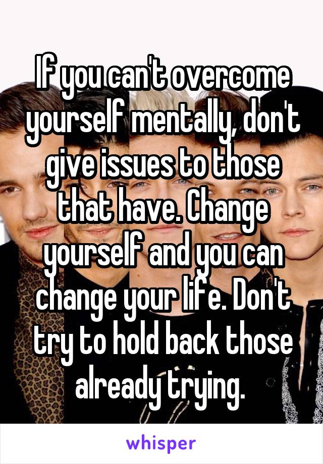 If you can't overcome yourself mentally, don't give issues to those that have. Change yourself and you can change your life. Don't try to hold back those already trying. 
