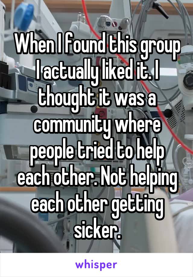 When I found this group I actually liked it. I thought it was a community where people tried to help each other. Not helping each other getting sicker.