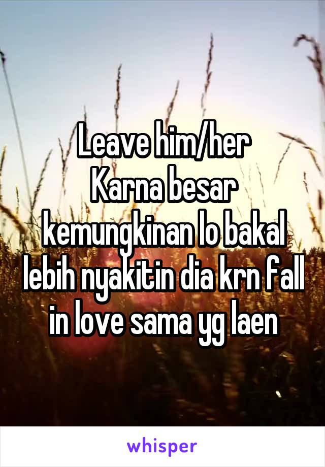 Leave him/her
Karna besar kemungkinan lo bakal lebih nyakitin dia krn fall in love sama yg laen