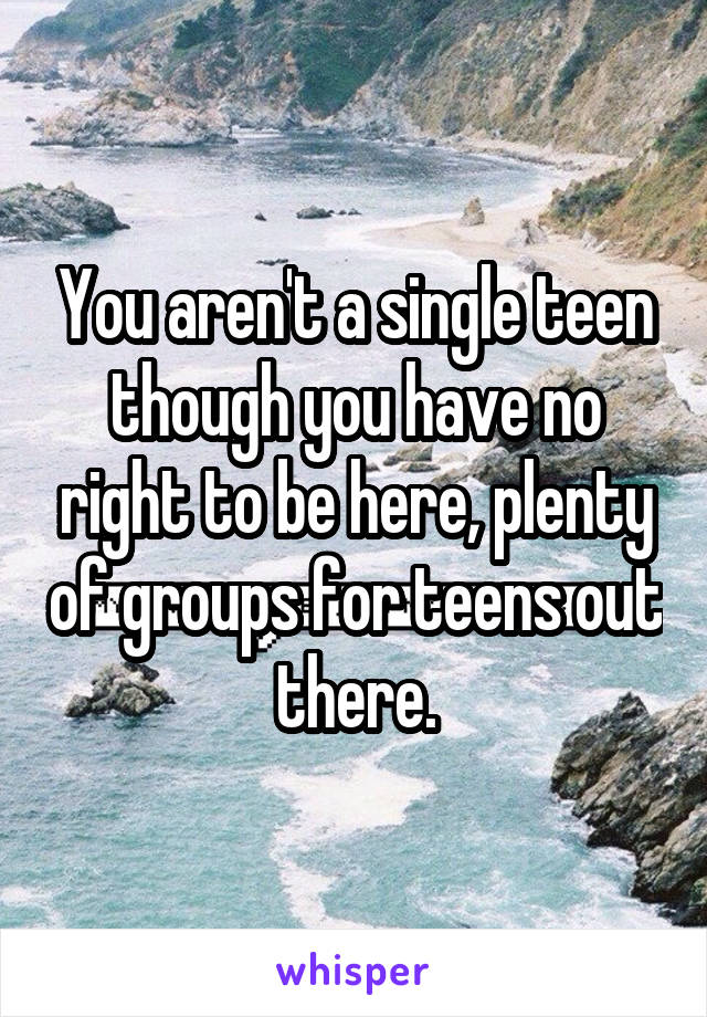 You aren't a single teen though you have no right to be here, plenty of groups for teens out there.