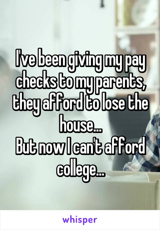 I've been giving my pay checks to my parents, they afford to lose the house...
But now I can't afford college...