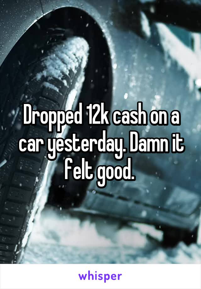 Dropped 12k cash on a car yesterday. Damn it felt good. 