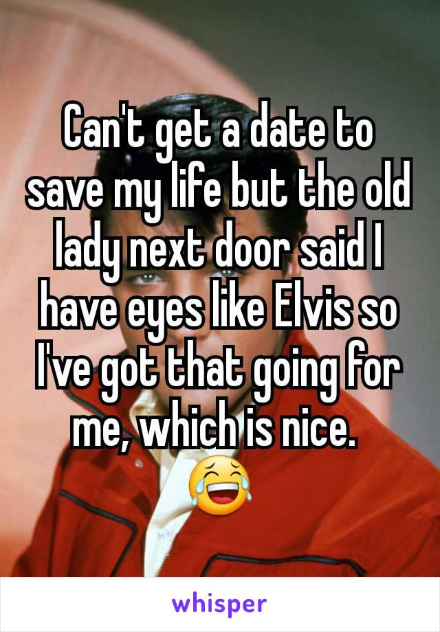 Can't get a date to save my life but the old lady next door said I have eyes like Elvis so I've got that going for me, which is nice. 
😂