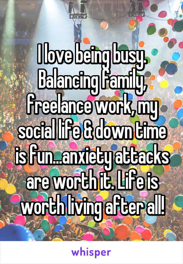 I love being busy. Balancing family, freelance work, my social life & down time is fun...anxiety attacks are worth it. Life is worth living after all!
