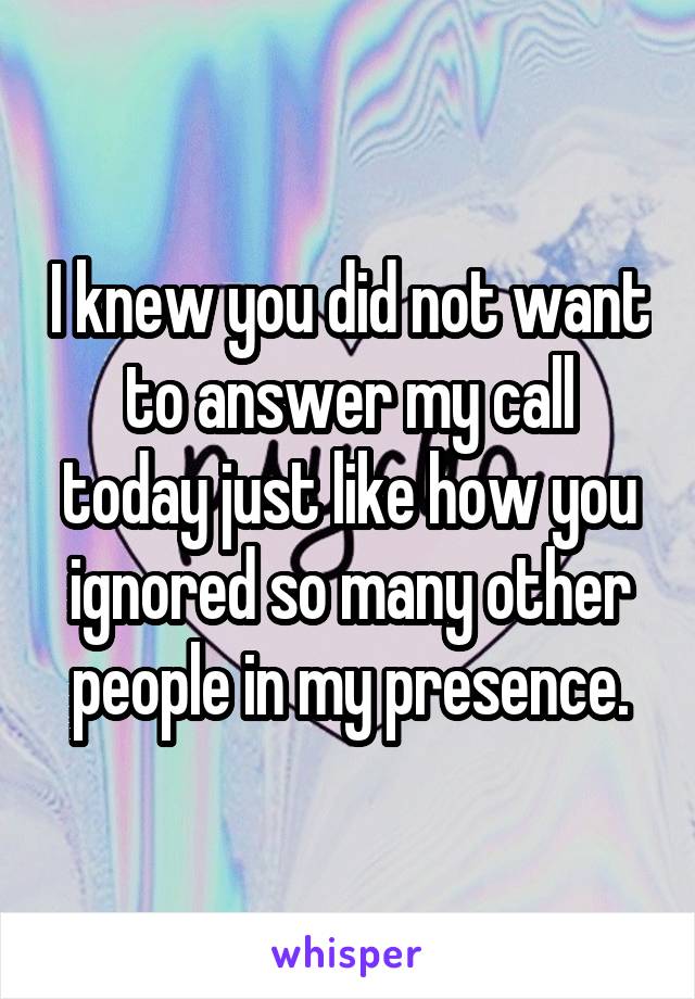 I knew you did not want to answer my call today just like how you ignored so many other people in my presence.