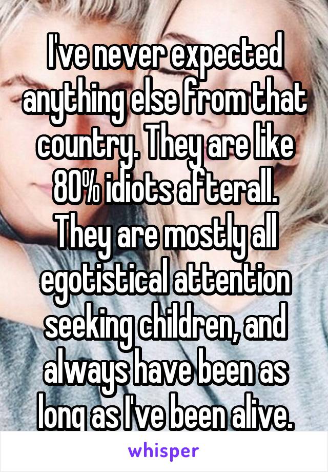 I've never expected anything else from that country. They are like 80% idiots afterall. They are mostly all egotistical attention seeking children, and always have been as long as I've been alive.