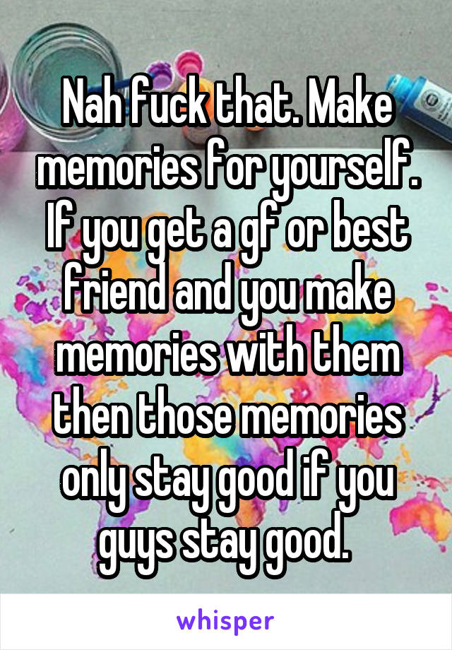 Nah fuck that. Make memories for yourself. If you get a gf or best friend and you make memories with them then those memories only stay good if you guys stay good. 