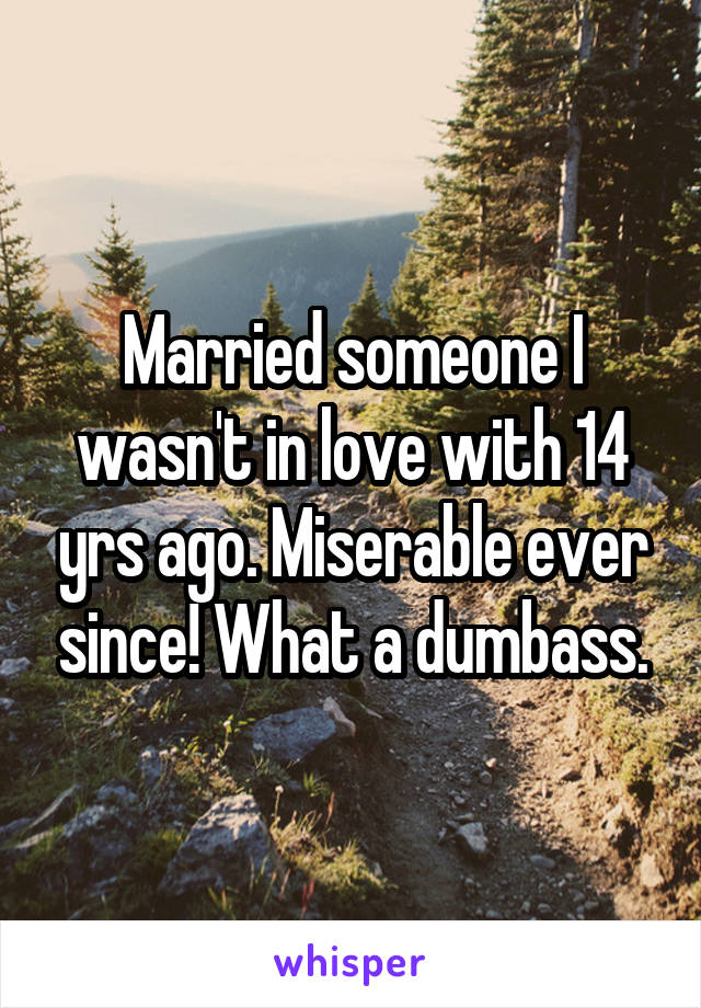 Married someone I wasn't in love with 14 yrs ago. Miserable ever since! What a dumbass.