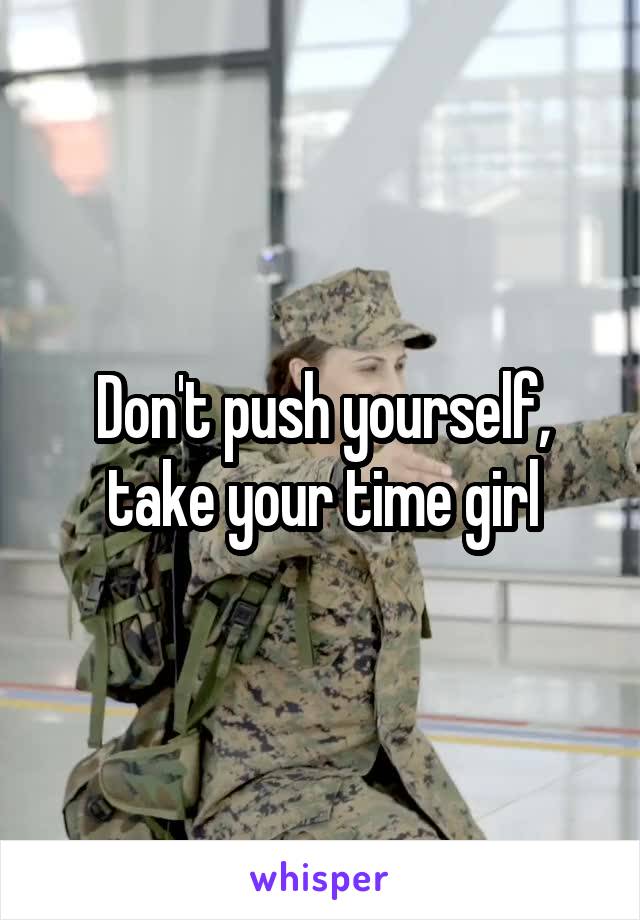 Don't push yourself, take your time girl