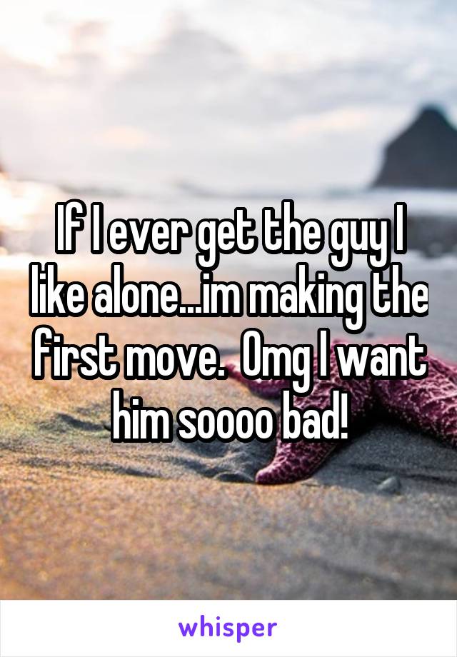 If I ever get the guy I like alone...im making the first move.  Omg I want him soooo bad!