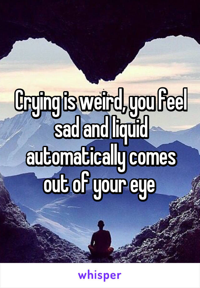 Crying is weird, you feel sad and liquid automatically comes out of your eye 