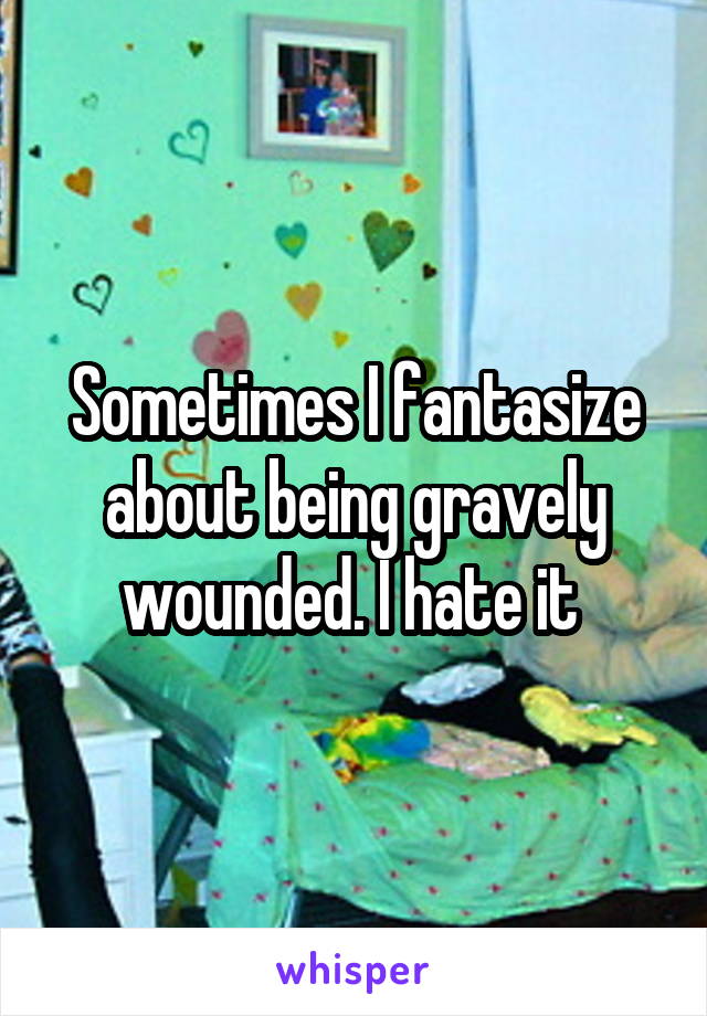 Sometimes I fantasize about being gravely wounded. I hate it 
