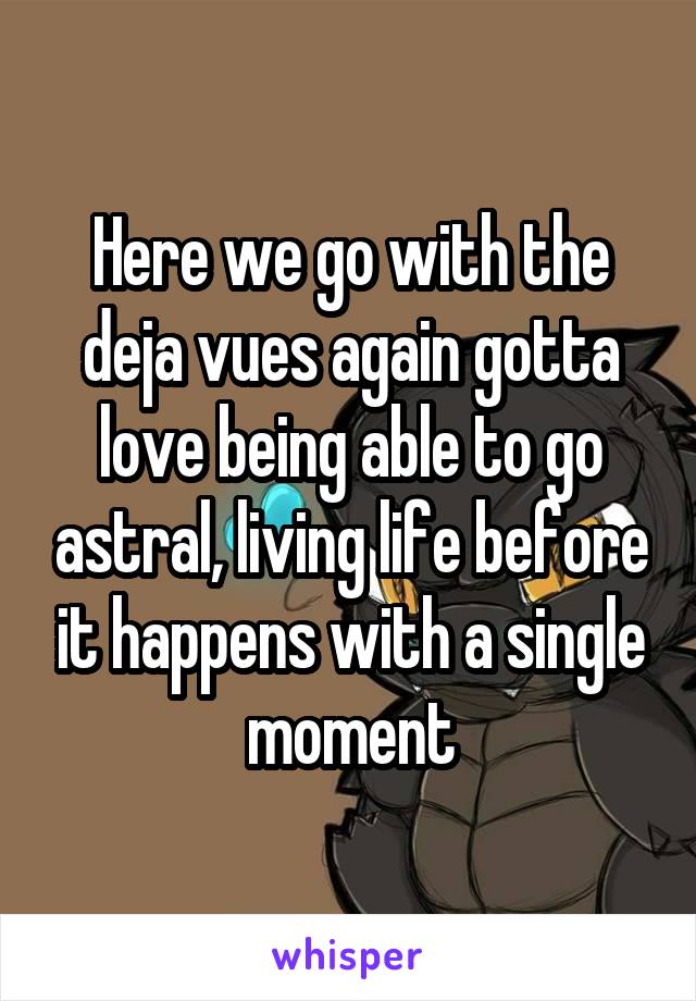 Here we go with the deja vues again gotta love being able to go astral, living life before it happens with a single moment