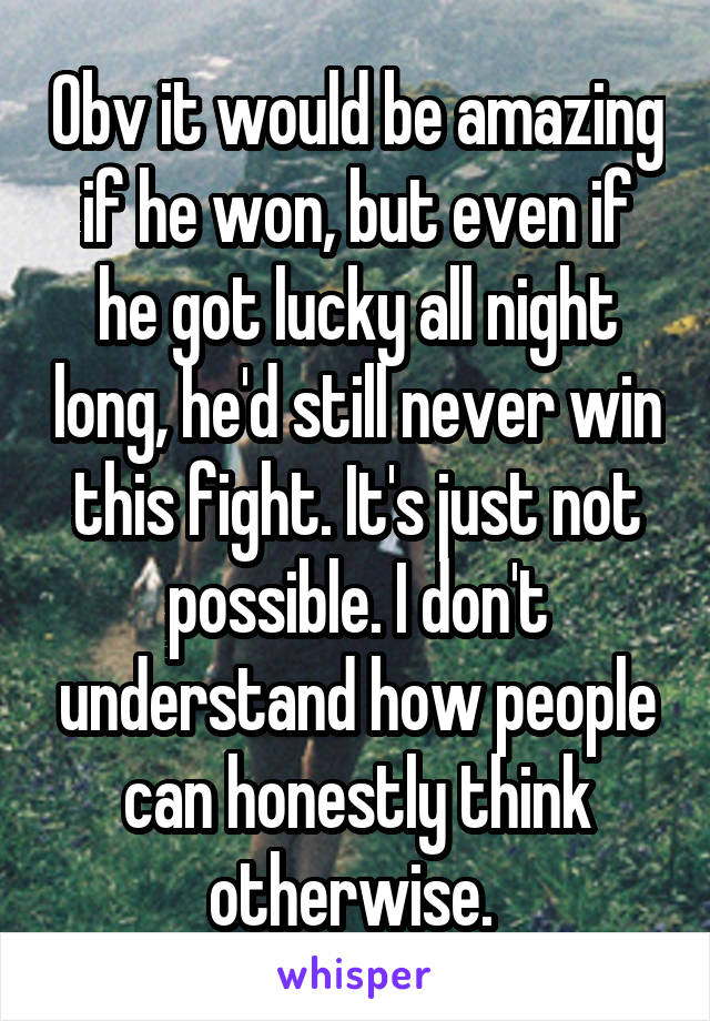 Obv it would be amazing if he won, but even if he got lucky all night long, he'd still never win this fight. It's just not possible. I don't understand how people can honestly think otherwise. 