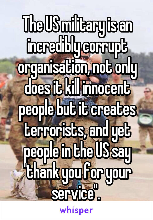 The US military is an incredibly corrupt organisation, not only does it kill innocent people but it creates terrorists, and yet people in the US say "thank you for your service". 