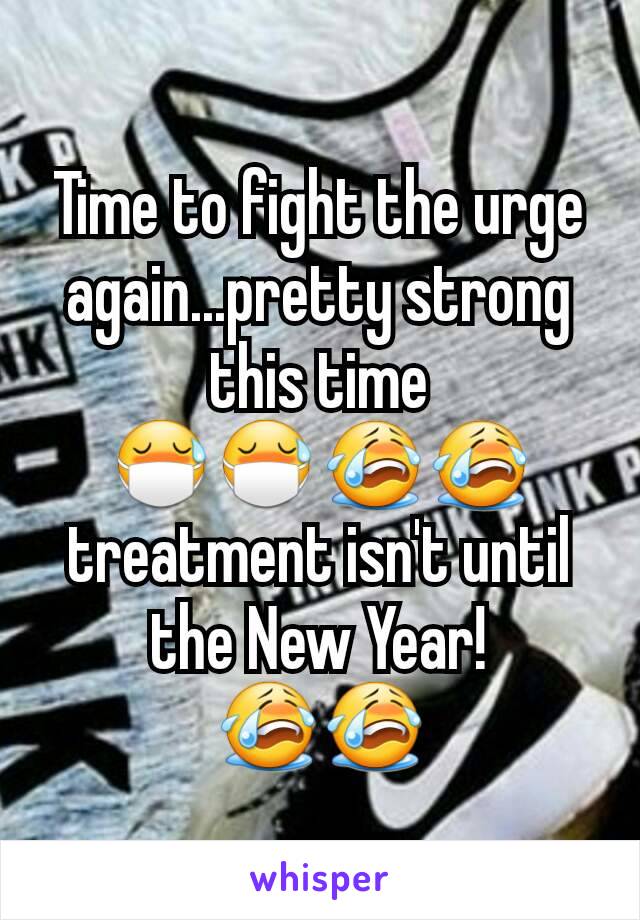 Time to fight the urge again...pretty strong this time 😷😷😭😭 treatment isn't until the New Year! 😭😭