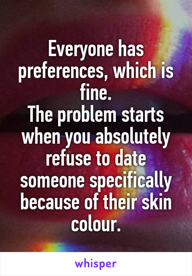 Everyone has preferences, which is fine.
The problem starts when you absolutely refuse to date someone specifically because of their skin colour.