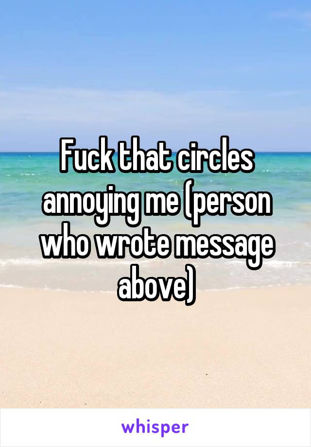Fuck that circles annoying me (person who wrote message above)