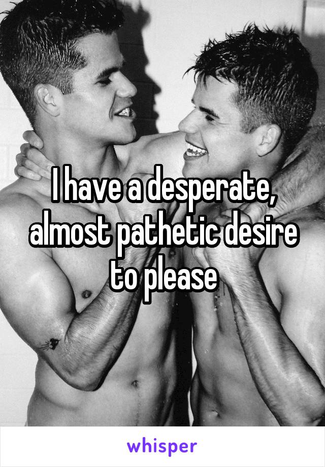 I have a desperate, almost pathetic desire to please