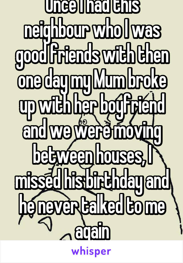 Once I had this neighbour who I was good friends with then one day my Mum broke up with her boyfriend and we were moving between houses, I missed his birthday and he never talked to me again
(Broody)