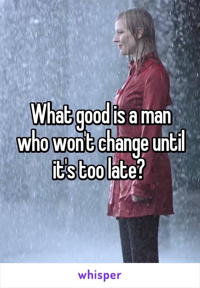 What good is a man who won't change until it's too late? 