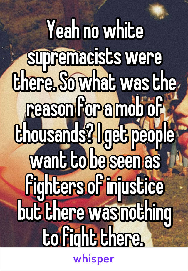 Yeah no white supremacists were there. So what was the reason for a mob of thousands? I get people want to be seen as fighters of injustice but there was nothing to fight there. 