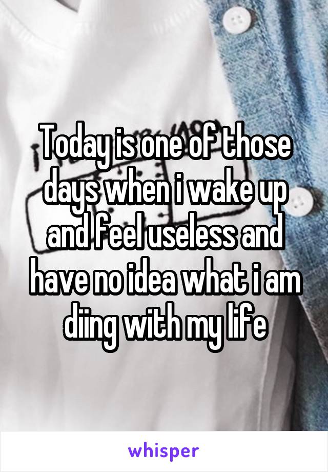 Today is one of those days when i wake up and feel useless and have no idea what i am diing with my life