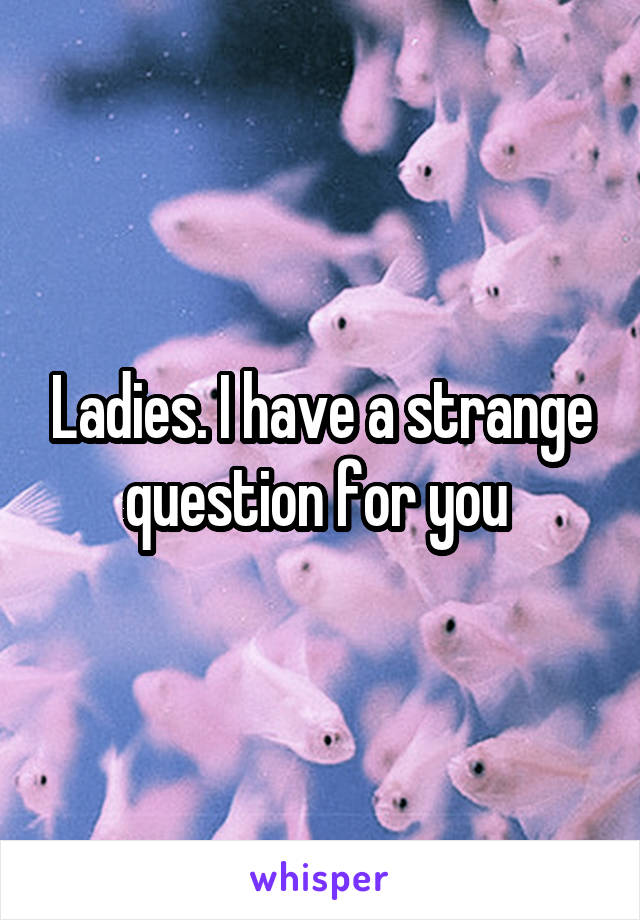 Ladies. I have a strange question for you 
