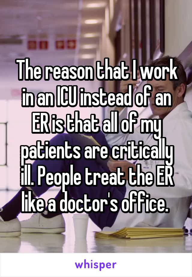 The reason that I work in an ICU instead of an ER is that all of my patients are critically ill. People treat the ER like a doctor's office. 
