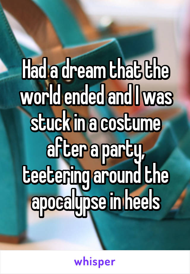 Had a dream that the world ended and I was stuck in a costume after a party, teetering around the apocalypse in heels