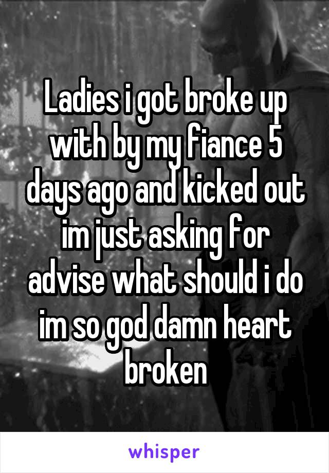 Ladies i got broke up with by my fiance 5 days ago and kicked out im just asking for advise what should i do im so god damn heart broken