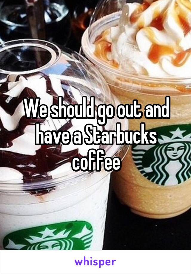 We should go out and have a Starbucks coffee