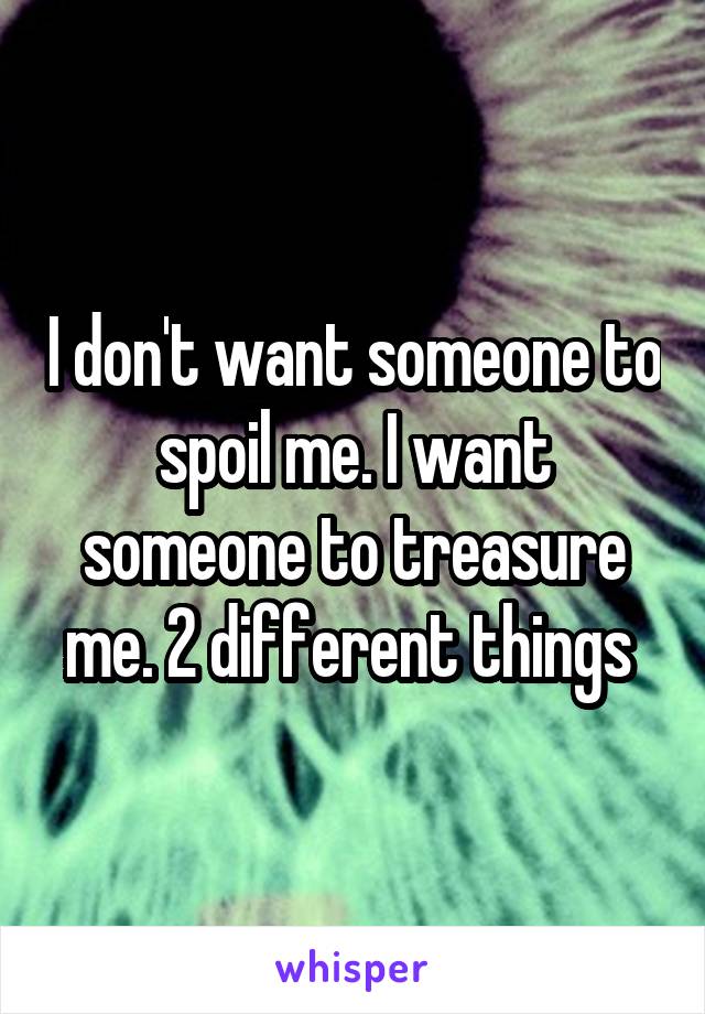 I don't want someone to spoil me. I want someone to treasure me. 2 different things 