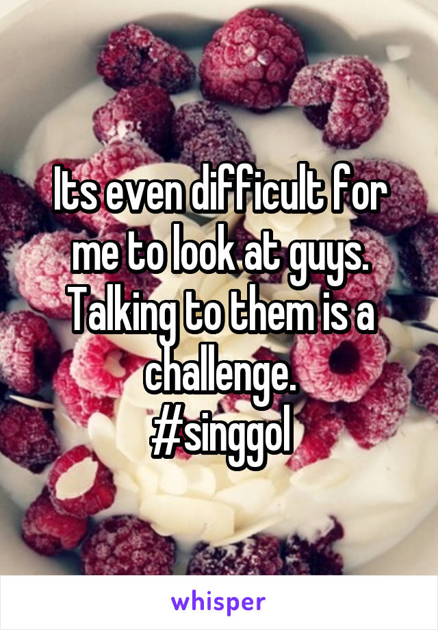 Its even difficult for me to look at guys. Talking to them is a challenge.
#singgol