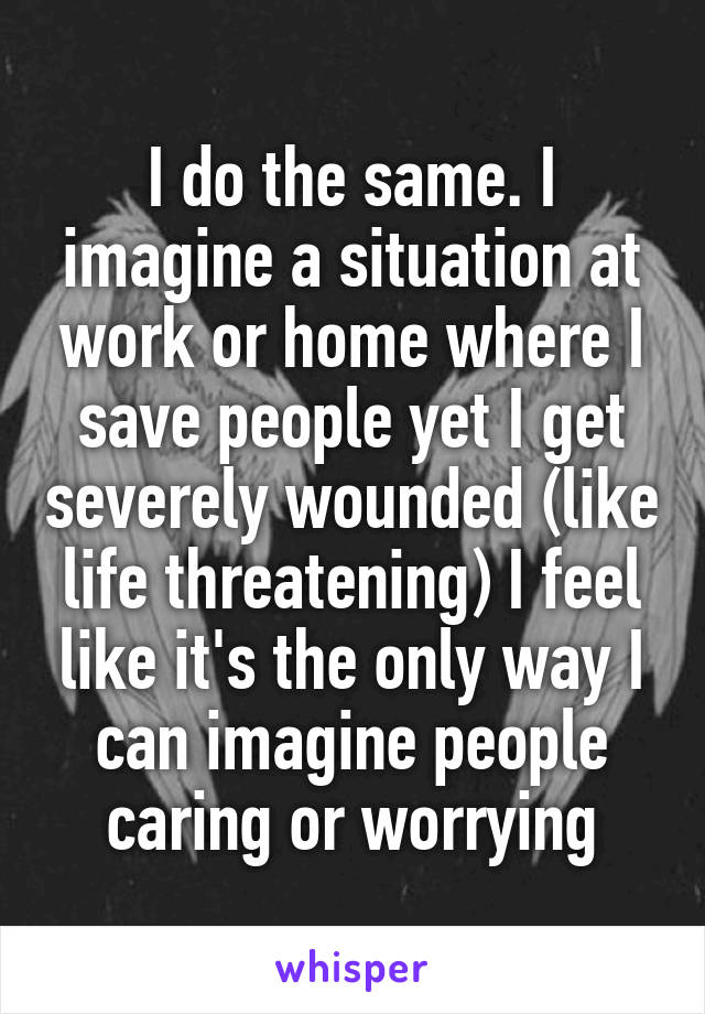 I do the same. I imagine a situation at work or home where I save people yet I get severely wounded (like life threatening) I feel like it's the only way I can imagine people caring or worrying