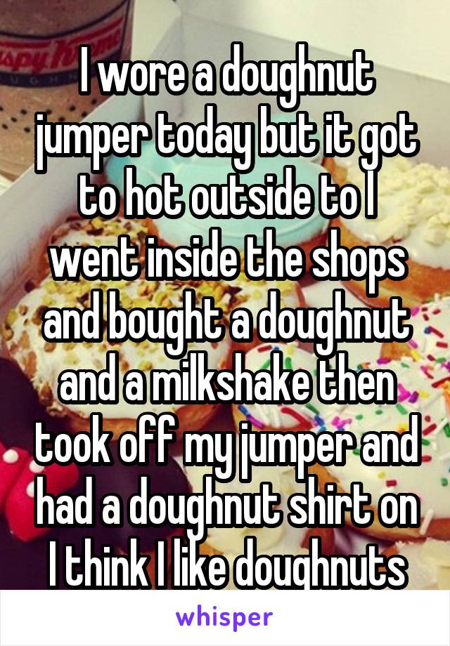 I wore a doughnut jumper today but it got to hot outside to I went inside the shops and bought a doughnut and a milkshake then took off my jumper and had a doughnut shirt on I think I like doughnuts