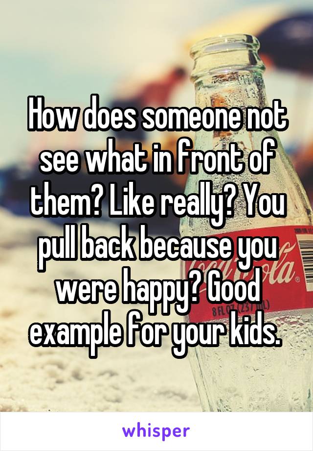 How does someone not see what in front of them? Like really? You pull back because you were happy? Good example for your kids. 