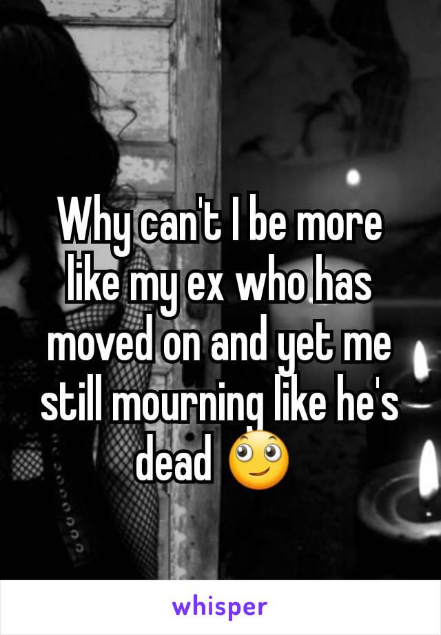 Why can't I be more like my ex who has moved on and yet me still mourning like he's dead 🙄 