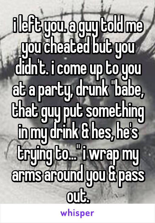 i left you. a guy told me you cheated but you didn't. i come up to you at a party, drunk "babe, that guy put something in my drink & hes, he's trying to..." i wrap my arms around you & pass out.