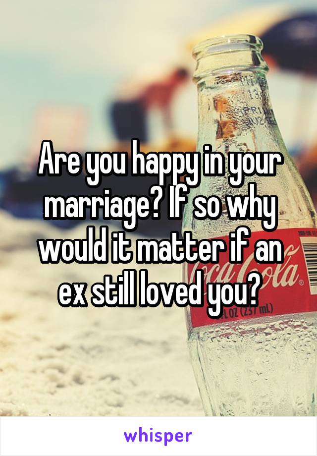 Are you happy in your marriage? If so why would it matter if an ex still loved you?