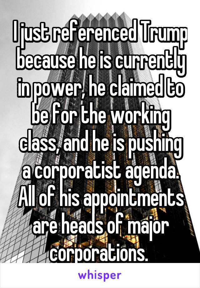 I just referenced Trump because he is currently in power, he claimed to be for the working class, and he is pushing a corporatist agenda. All of his appointments are heads of major corporations. 