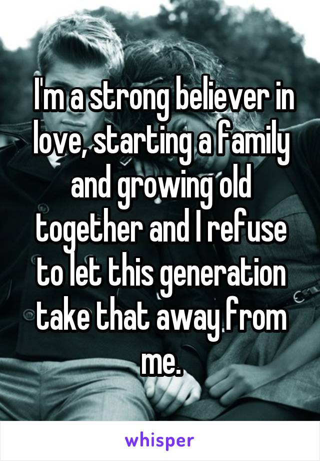 I'm a strong believer in love, starting a family and growing old together and I refuse to let this generation take that away from me.