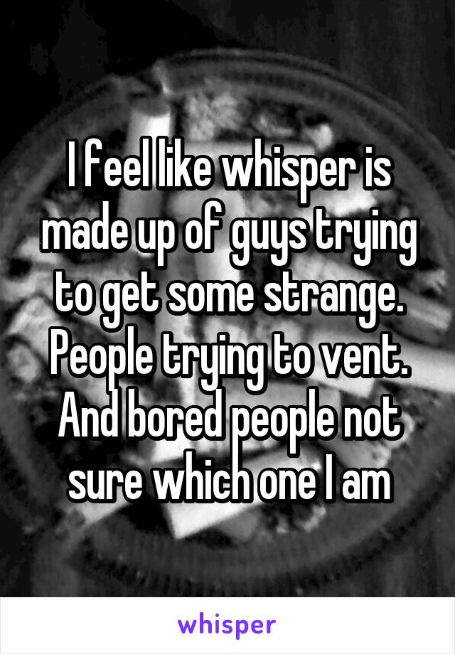 I feel like whisper is made up of guys trying to get some strange. People trying to vent. And bored people not sure which one I am