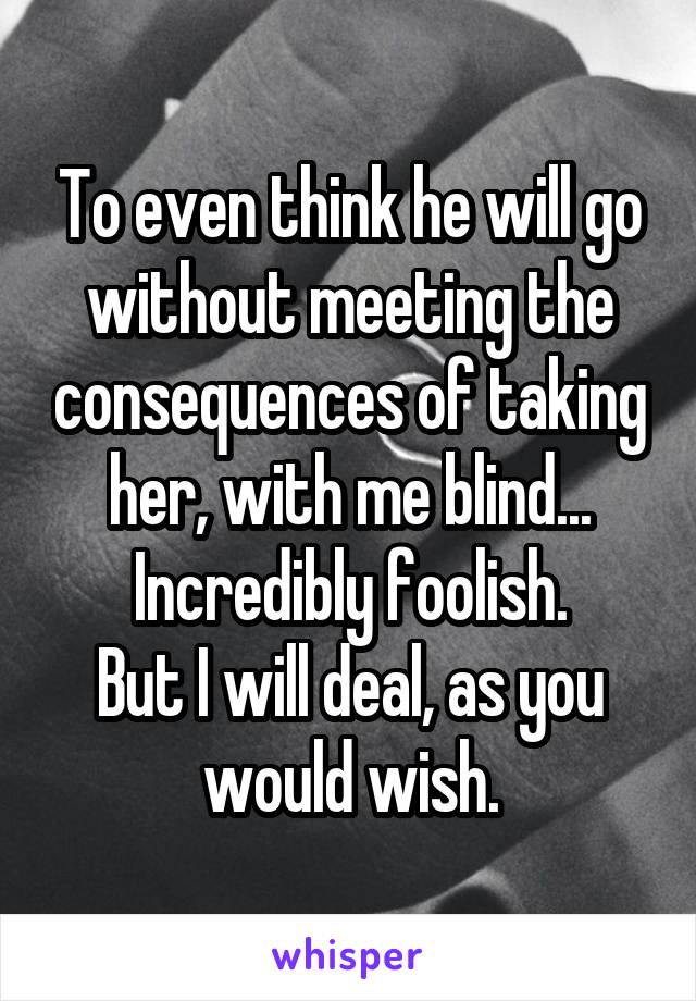 To even think he will go without meeting the consequences of taking her, with me blind... Incredibly foolish.
But I will deal, as you would wish.