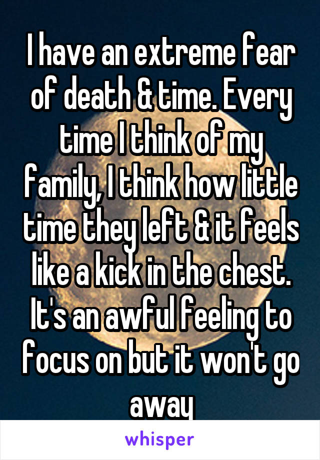 I have an extreme fear of death & time. Every time I think of my family, I think how little time they left & it feels like a kick in the chest. It's an awful feeling to focus on but it won't go away