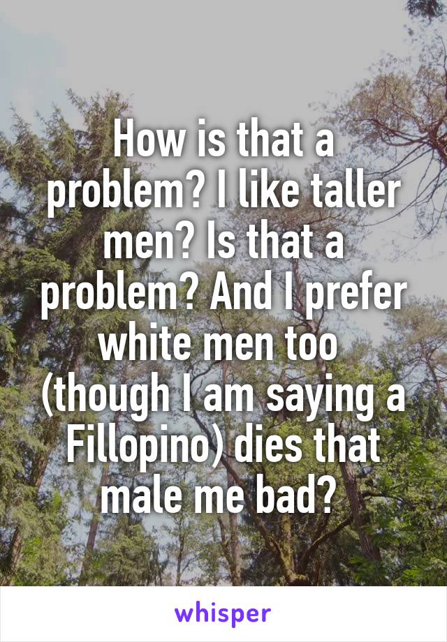 How is that a problem? I like taller men? Is that a problem? And I prefer white men too  (though I am saying a Fillopino) dies that male me bad? 
