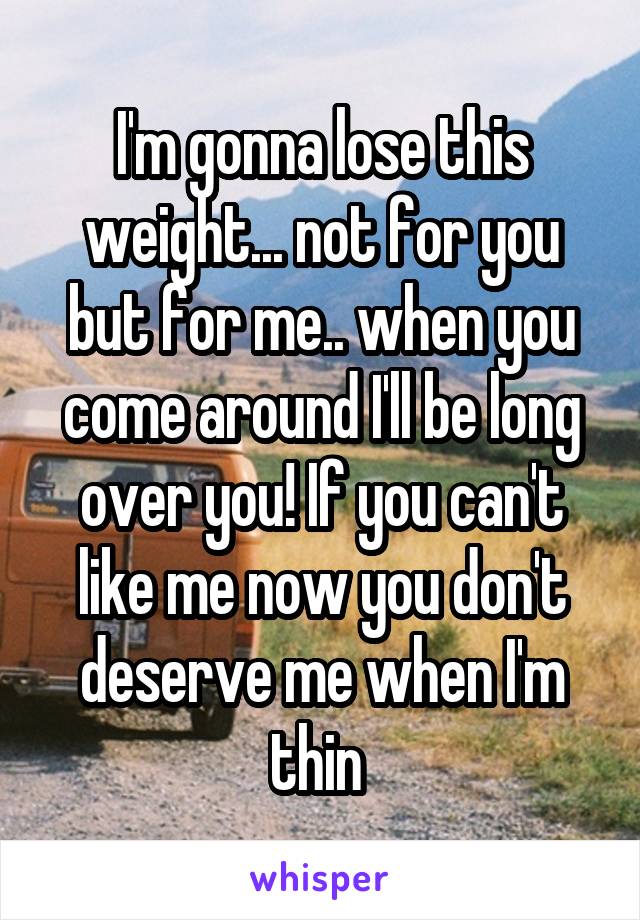I'm gonna lose this weight... not for you but for me.. when you come around I'll be long over you! If you can't like me now you don't deserve me when I'm thin 