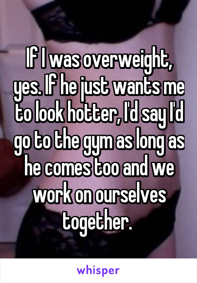 If I was overweight, yes. If he just wants me to look hotter, I'd say I'd go to the gym as long as he comes too and we work on ourselves together. 