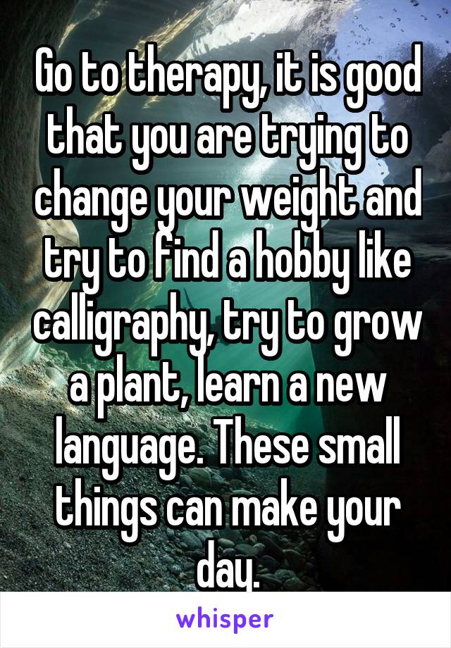 Go to therapy, it is good that you are trying to change your weight and try to find a hobby like calligraphy, try to grow a plant, learn a new language. These small things can make your day.